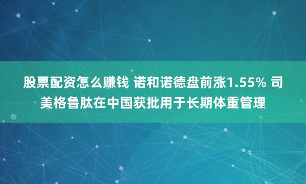 股票配資怎么賺錢 諾和諾德盤前漲1.55% 司美格魯肽在中國獲批用于長期體重管理