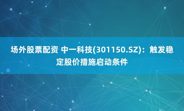 場外股票配資 中一科技(301150.SZ)：觸發(fā)穩(wěn)定股價(jià)措施啟動(dòng)條件