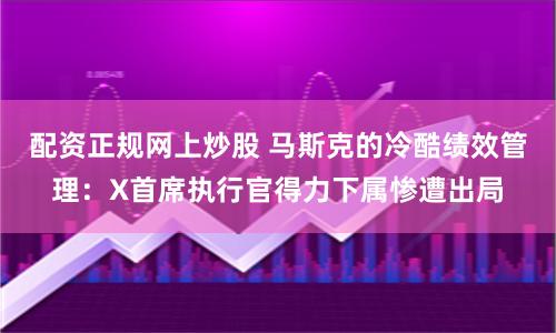 配資正規網上炒股 馬斯克的冷酷績效管理：X首席執行官得力下屬慘遭出局