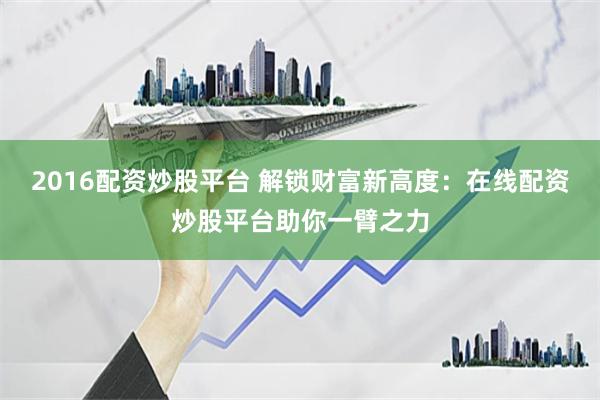 2016配資炒股平臺 解鎖財富新高度：在線配資炒股平臺助你一臂之力