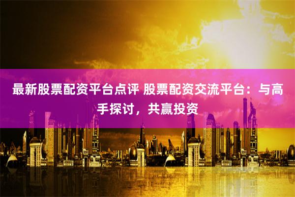 最新股票配資平臺點評 股票配資交流平臺：與高手探討，共贏投資
