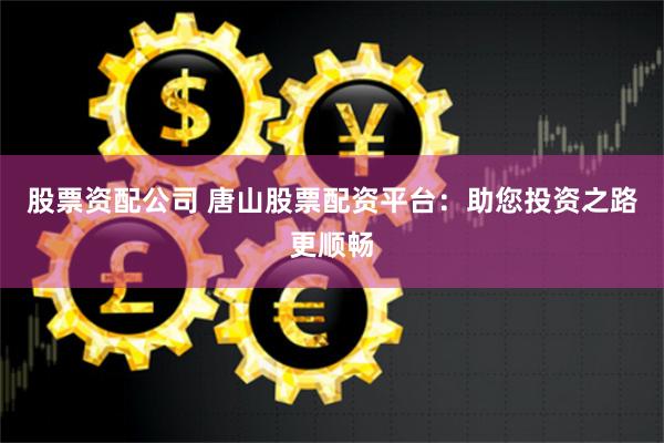 股票資配公司 唐山股票配資平臺：助您投資之路更順暢