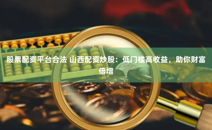 股票配資平臺合法 山西配資炒股：低門檻高收益，助你財富倍增