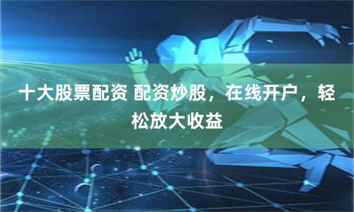 十大股票配資 配資炒股，在線開戶，輕松放大收益