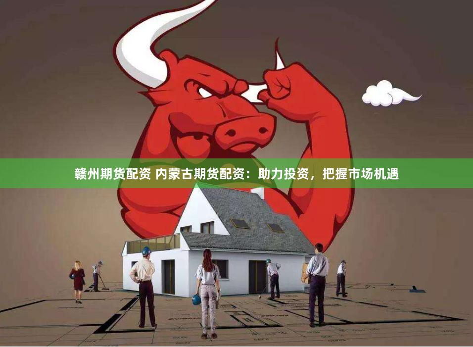 贛州期貨配資 內蒙古期貨配資：助力投資，把握市場機遇