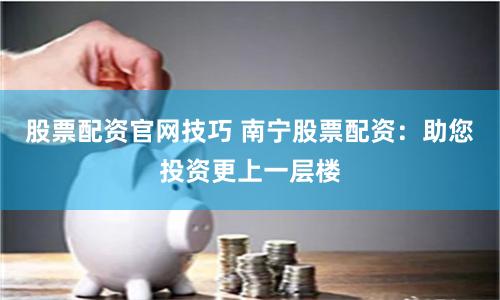 股票配資官網技巧 南寧股票配資：助您投資更上一層樓
